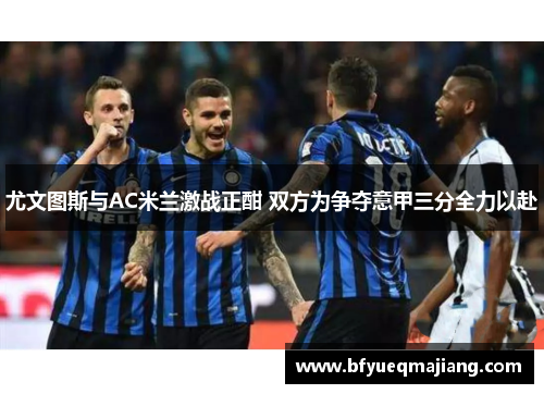 尤文图斯与AC米兰激战正酣 双方为争夺意甲三分全力以赴