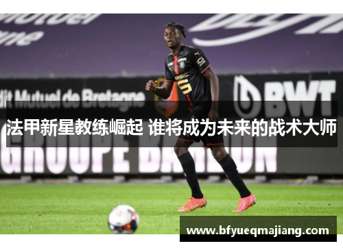 法甲新星教练崛起 谁将成为未来的战术大师