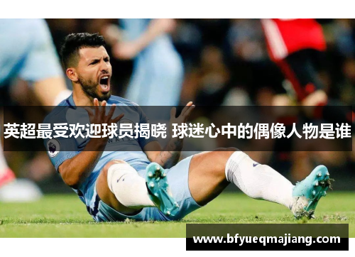 英超最受欢迎球员揭晓 球迷心中的偶像人物是谁