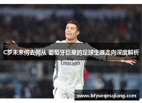 C罗未来何去何从 葡萄牙巨星的足球生涯走向深度解析