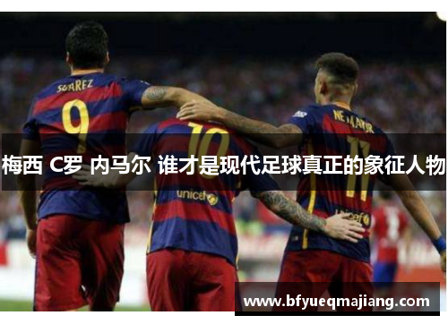 梅西 C罗 内马尔 谁才是现代足球真正的象征人物