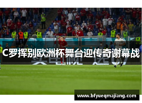 C罗挥别欧洲杯舞台迎传奇谢幕战