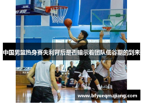 中国男篮热身赛失利背后是否暗示着团队低谷期的到来