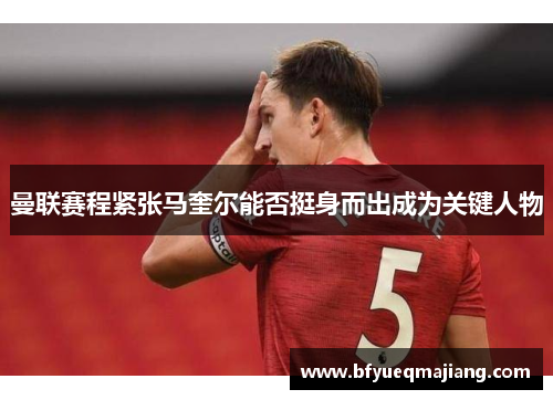 曼联赛程紧张马奎尔能否挺身而出成为关键人物